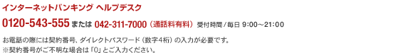 インターネットバンキングヘルプデスク 0120-543-555または042-311-7000(通話料有料)受付時間/毎日9:00〜21:00
お電話の際には契約番号、ダイレクトパスワード(数字4桁)の入力が必要です。
※契約番号がご不明な場合は「0」とご入力ください。
